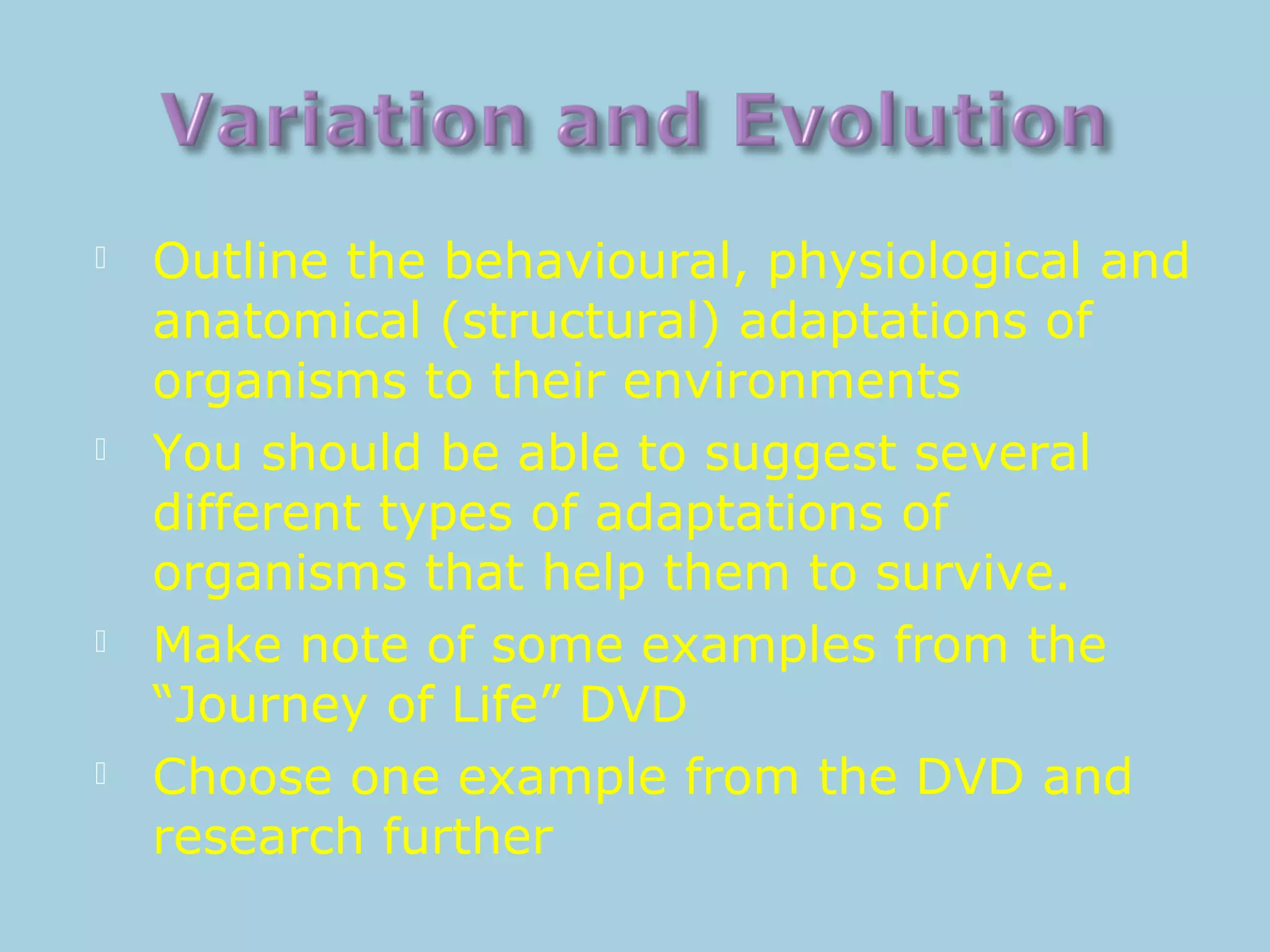  Outline the behavioural, physiological and
anatomical (structural) adaptations of
organisms to their environments
 You should be able to suggest several
different types of adaptations of
organisms that help them to survive.
 Make note of some examples from the
“Journey of Life” DVD
 Choose one example from the DVD and
research further
 