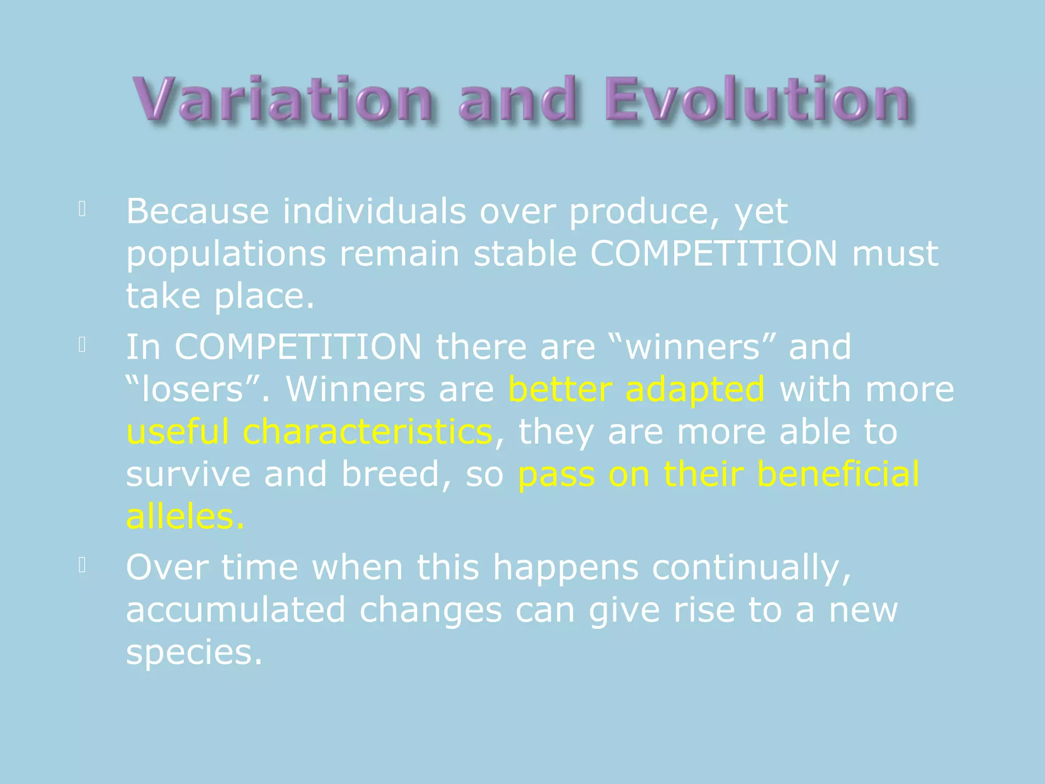  Because individuals over produce, yet
populations remain stable COMPETITION must
take place.
 In COMPETITION there are “winners” and
“losers”. Winners are better adapted with more
useful characteristics, they are more able to
survive and breed, so pass on their beneficial
alleles.
 Over time when this happens continually,
accumulated changes can give rise to a new
species.
 