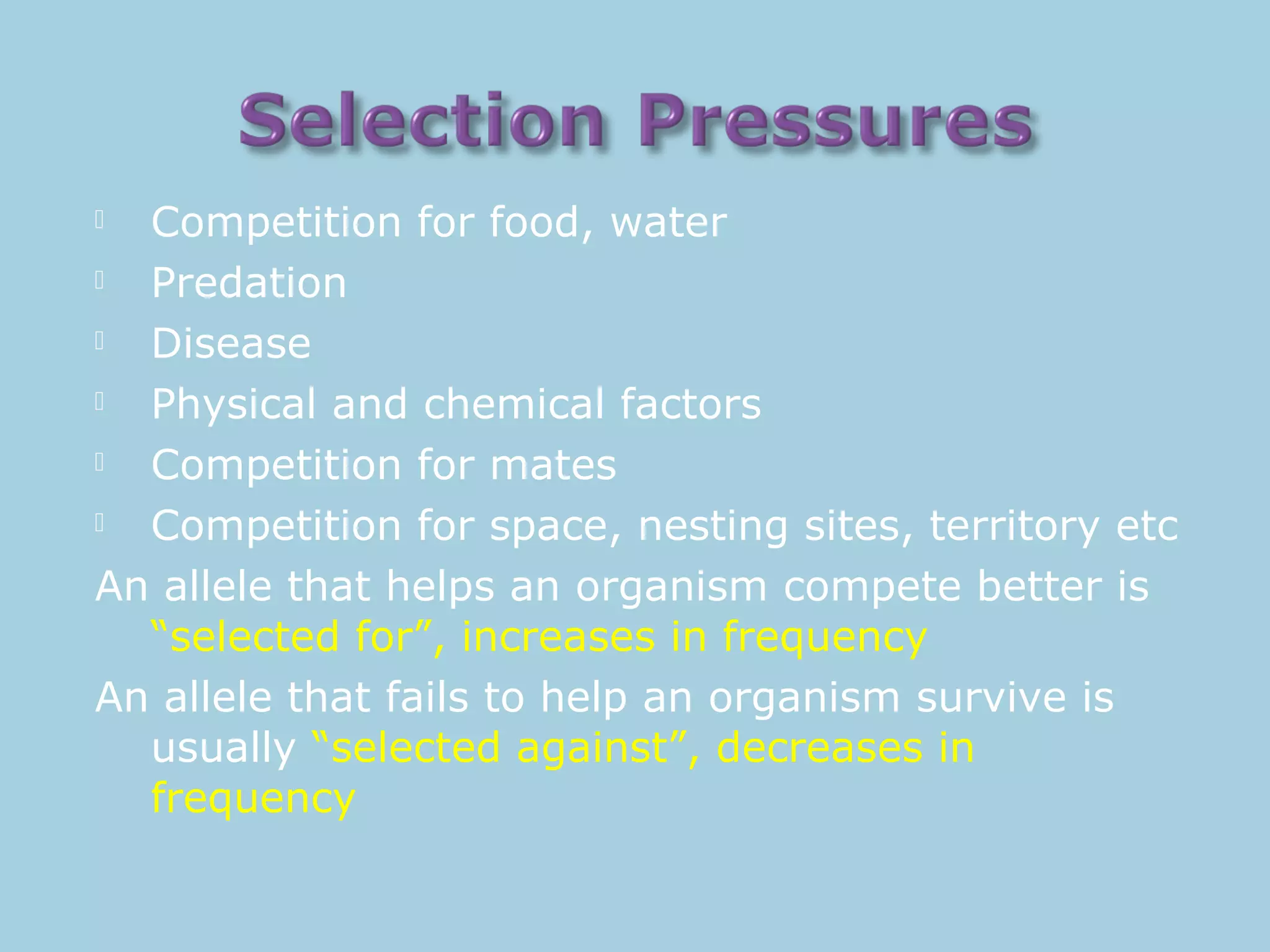  Competition for food, water
 Predation
 Disease
 Physical and chemical factors
 Competition for mates
 Competition for space, nesting sites, territory etc
An allele that helps an organism compete better is
“selected for”, increases in frequency
An allele that fails to help an organism survive is
usually “selected against”, decreases in
frequency
 