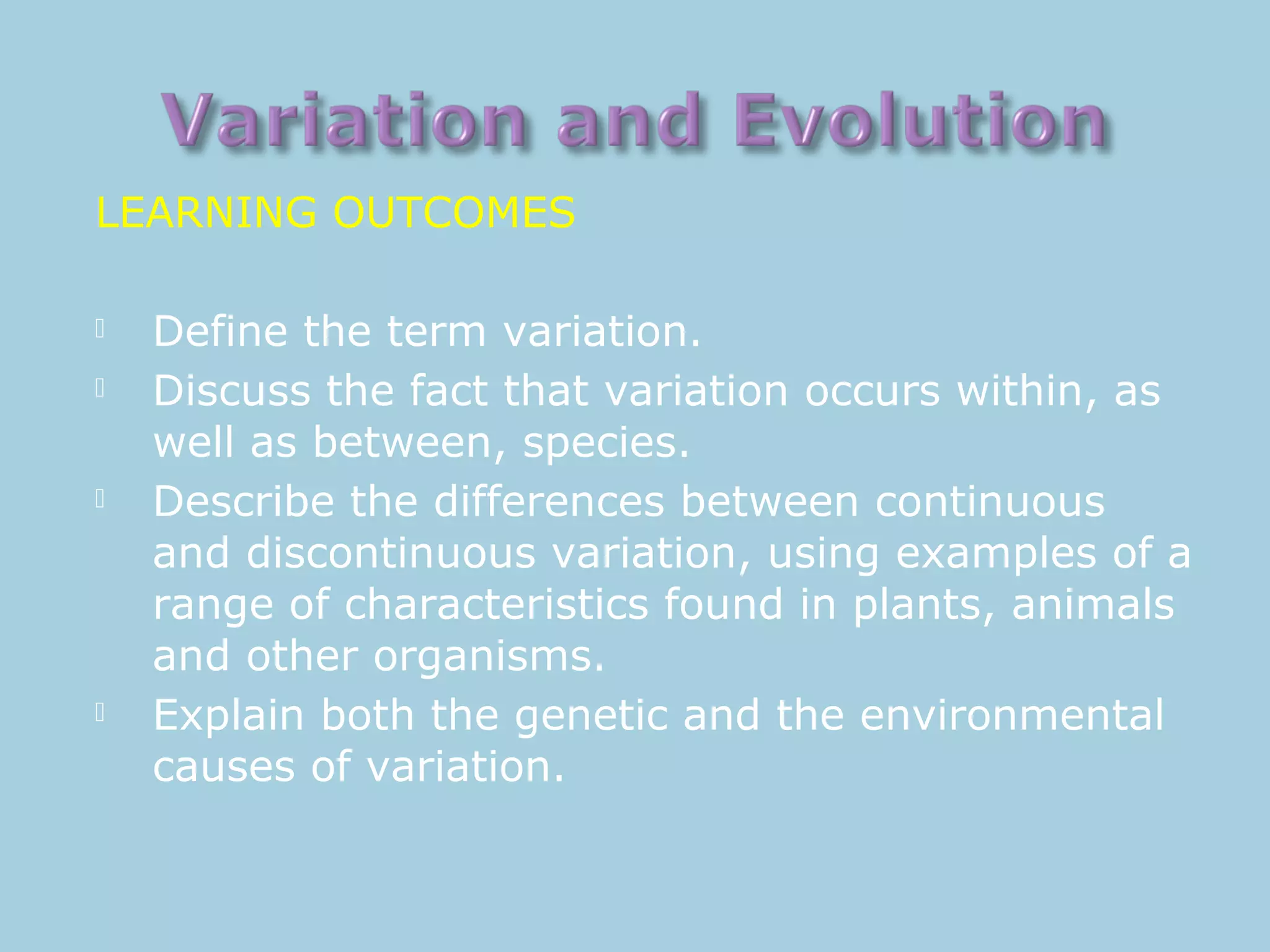 LEARNING OUTCOMES
 Define the term variation.
 Discuss the fact that variation occurs within, as
well as between, species.
 Describe the differences between continuous
and discontinuous variation, using examples of a
range of characteristics found in plants, animals
and other organisms.
 Explain both the genetic and the environmental
causes of variation.
 