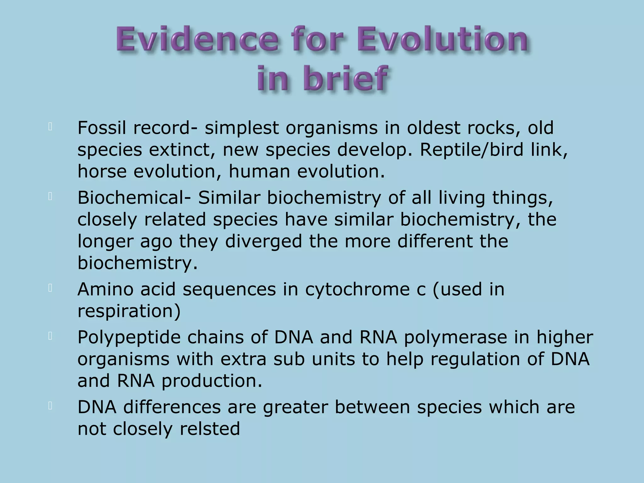  Fossil record- simplest organisms in oldest rocks, old
species extinct, new species develop. Reptile/bird link,
horse evolution, human evolution.
 Biochemical- Similar biochemistry of all living things,
closely related species have similar biochemistry, the
longer ago they diverged the more different the
biochemistry.
 Amino acid sequences in cytochrome c (used in
respiration)
 Polypeptide chains of DNA and RNA polymerase in higher
organisms with extra sub units to help regulation of DNA
and RNA production.
 DNA differences are greater between species which are
not closely relsted
 
