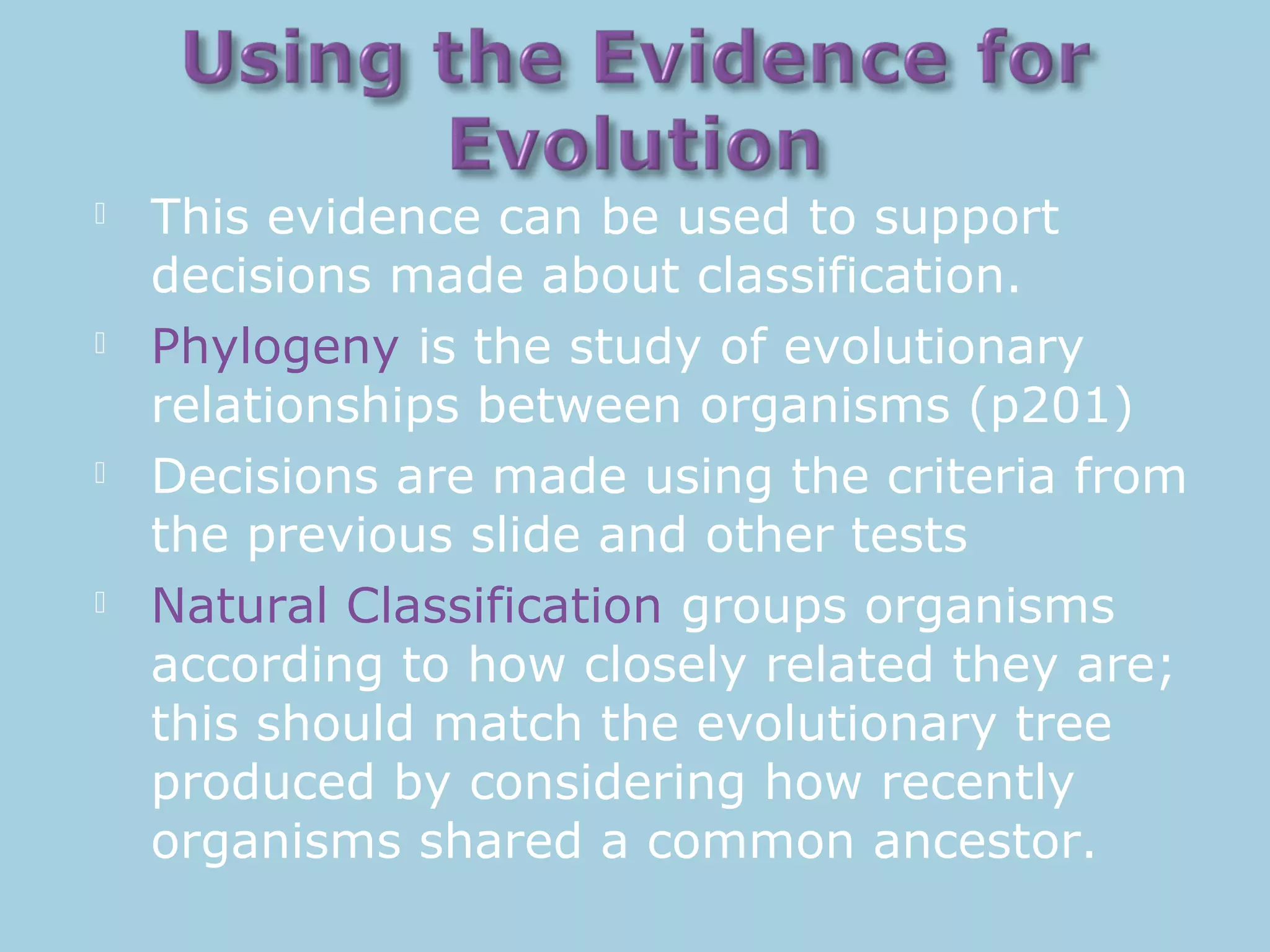  This evidence can be used to support
decisions made about classification.
 Phylogeny is the study of evolutionary
relationships between organisms (p201)
 Decisions are made using the criteria from
the previous slide and other tests
 Natural Classification groups organisms
according to how closely related they are;
this should match the evolutionary tree
produced by considering how recently
organisms shared a common ancestor.
 