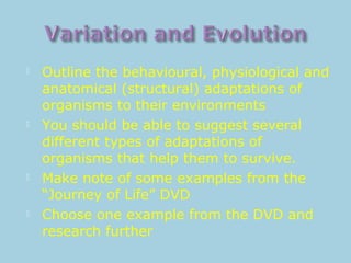  Outline the behavioural, physiological and
anatomical (structural) adaptations of
organisms to their environments
 You should be able to suggest several
different types of adaptations of
organisms that help them to survive.
 Make note of some examples from the
“Journey of Life” DVD
 Choose one example from the DVD and
research further
 