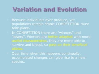  Because individuals over produce, yet
populations remain stable COMPETITION must
take place.
 In COMPETITION there are “winners” and
“losers”. Winners are better adapted with more
useful characteristics, they are more able to
survive and breed, so pass on their beneficial
alleles.
 Over time when this happens continually,
accumulated changes can give rise to a new
species.
 