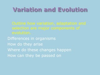 Outline how variation, adaptation and
selection are major components of
evolution.
Differences in organisms
How do they arise
Where do these changes happen
How can they be passed on
 