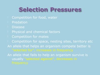  Competition for food, water
 Predation
 Disease
 Physical and chemical factors
 Competition for mates
 Competition for space, nesting sites, territory etc
An allele that helps an organism compete better is
“selected for”, increases in frequency
An allele that fails to help an organism survive is
usually “selected against”, decreases in
frequency
 