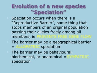  Speciation occurs when there is a
“Reproductive Barrier”, some thing that
stops members of an original population
passing their alleles freely among all
members, ie PREVENTS FREE GENE FLOW
 The barrier may be a geographical barrier
= ALLOPATRIC speciation
 The barrier may be behavioural,
biochemical, or anatomical =SYMPATRIC
speciation
 