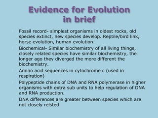  Fossil record- simplest organisms in oldest rocks, old
species extinct, new species develop. Reptile/bird link,
horse evolution, human evolution.
 Biochemical- Similar biochemistry of all living things,
closely related species have similar biochemistry, the
longer ago they diverged the more different the
biochemistry.
 Amino acid sequences in cytochrome c (used in
respiration)
 Polypeptide chains of DNA and RNA polymerase in higher
organisms with extra sub units to help regulation of DNA
and RNA production.
 DNA differences are greater between species which are
not closely relsted
 