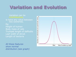 Variation can be
CONTINUOUS,
ie have any value between
two extremes.
Eg:
Height of human
Body mass of cats
Trumpet length of daffodils
Leaf width of shrub
Length of bacteria
All these features
show normal
distribution (see graph)
 