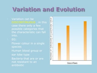  Variation can be
DISCONTINUOUS , in this
case there only a few
possible categories that
the characteristic can fall
into.
 EG:
Flower colour in a single
species
Human blood group or
ear lobe type
Bacteria that are or are
not resistant to an
antibiotic
 