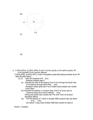 (b)
(c)
(d)
6. P (50ºs,40ºw), Q (50ºS, 90ºE), R and T are four points on the earth’s surface. PR
is the diameter of the common latitude.
P (50ºs,40ºB), Q (50ºS, 90ºT), R danT merupakan empat titik pada permukaan bumi. PR
ialah diameter latitud.
(a) (i) State the longitude of R. [2m]
Nyatakan longitud bagi R
(ii) Calculate the ratio of the distance from P to R through the South Pole
to its distance through North Pole. [3m]
Hitungkan nisbah jarak dari P ke R melalui kutub Selatan dan melalui
kutub Utara
(iii) Calculate the distance, in nautical miles, from P to Q due east as
measured along the common latitude. [4m]
Hitung jarak dalam batu nautika dari P ke arah Timur ke Q diukur
sepanjang laltitud.
(b) Find the latitude of T which is situated 3900 nautical miles due North
of Q. [3m]
Cari latitud T yang mana terletak 3900 batu nautika ke Utara Q
Answer / Jawapan:
S/S
O.0º
 