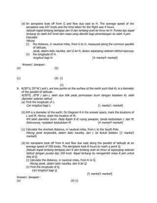 (d) An aeroplane took off from G and flew due east to H. The average speed of the
aeroplane was 647 knots and the time taken for the flight was 4 hours.
Sebuah kapal terbang berlepas dari G dan terbang arah ke timur ke H. Purata laju kapal
terbang itu ialah 647 knot dan masa yang diambil bagi penerbangan itu ialah 4 jam.
Calculate
Hitung
(i) the distance, in nautical miles, from G to H, measured along the common parallel
of latitude,
jarak, dalam batu nautika, dari G ke H, diukur sepanjang selarian latitud sepunya,
(ii) the longitude of H.
longitud bagi H. [4 marks/4 markah]
Answer/ Jawapan :
(a) (b)
(c) (d) (i)
(ii)
8. K(50°S, 20°W ) and L are two points on the surface of the earth such that KL is a diameter
of the parallel of latitude.
K(50°S, 20°B ) dan L ialah dua titik pada permukaan bumi dengan keadaan KL ialah
diameter selarian latitud.
(a) Find the longitude of L.
Cari longitud bagi L. [1 marks/1 markah]
(b) KM is a diameter of the earth. On Diagram 8 in the answer space, mark the locations of
L and M. Hence, state the location of M.
KM ialah diameter bumi. Pada Rajah 8 di ruang jawapan, tanda kedudukan L dan M.
Seterusnya, nyatakan kedudukan M. [4 marks/4 markah]
(c) Calculate the shortest distance, in nautical miles, from L to the South Pole.
Hitung jarak terpendek, dalam batu nautika, dari L ke Kutub Selatan. [2 marks/2
markah]
(d) An earoplane took off from K and flew due east along the parallel of latitude at an
average speed of 550 knots. The aeroplane took 8 hours to reach a point Q.
Sebuah kapal terbang berlepas dari K dan terbang arah ke timur di sepanjang selarian
latitud dengan purata laju 550 knot. Kapal terbang itu mengambil masa 8 jam untuk
tiba di Q.
(i) Calculate the distance, in nautical miles, from K to Q.
Hitung jarak, dalam batu nautika, dari K ke Q.
(ii) Find the longitude of Q.
Cari longitud bagi Q.
[5 marks/5 markah]
Answer/ Jawapan :
(a) (d) (i)
 