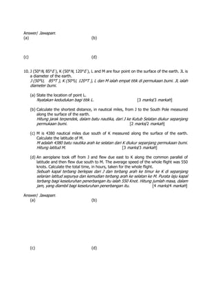 Answer/ Jawapan:
(a) (b)
(c) (d)
10. J (50°N, 85°E ), K (50°N, 120°E ), L and M are four point on the surface of the earth. JL is
a diameter of the earth.
J (50°U, 85°T ), K (50°U, 120°T ), L dan M ialah empat titik di permukaan bumi. JL ialah
diameter bumi.
(a) State the location of point L.
Nyatakan kedudukan bagi titik L. [3 marks/3 markah]
(b) Calculate the shortest distance, in nautical miles, from J to the South Pole measured
along the surface of the earth.
Hitung jarak terpendek, dalam batu nautika, dari J ke Kutub Selatan diukur sepanjang
permukaan bumi. [2 marks/2 markah]
(c) M is 4380 nautical miles due south of K measured along the surface of the earth.
Calculate the latitude of M.
M adalah 4380 batu nautika arah ke selatan dari K diukur sepanjang permukaan bumi.
Hitung latitud M. [3 marks/3 markah]
(d) An aeroplane took off from J and flew due east to K along the common parallel of
latitude and then flew due south to M. The average speed of the whole flight was 550
knots. Calculate the total time, in hours, taken for the whole flight.
Sebuah kapal terbang berlepas dari J dan terbang arah ke timur ke K di sepanjang
selarian latitud sepunya dan kemudian terbang arah ke selatan ke M. Purata laju kapal
terbang bagi keseluruhan penerbangan itu ialah 550 Knot. Hitung jumlah masa, dalam
jam, yang diambil bagi keseluruhan penerbangan itu. [4 marks/4 markah]
Answer/ Jawapan:
(a) (b)
(c) (d)
 