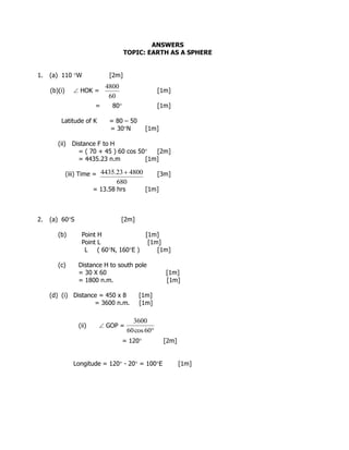 ANSWERS
TOPIC: EARTH AS A SPHERE
1. (a) 110 W [2m]
(b)(i)  HOK = [1m]
= 80 [1m]
Latitude of K = 80 – 50
= 30N [1m]
(ii) Distance F to H
= ( 70 + 45 ) 60 cos 50 [2m]
= 4435.23 n.m [1m]
(iii) Time = [3m]
= 13.58 hrs [1m]
2. (a) 60S [2m]
(b) Point H [1m]
Point L [1m]
L ( 60N, 160E ) [1m]
(c) Distance H to south pole
= 30 X 60 [1m]
= 1800 n.m. [1m]
(d) (i) Distance = 450 x 8 [1m]
= 3600 n.m. [1m]
(ii)  GOP =
= 120 [2m]
Longitude = 120 - 20 = 100E [1m]
60
4800
680
480023.4435 
60cos60
3600
 