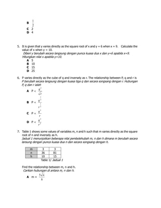 B
2
1
C 2
D 4
5. It is given that y varies directly as the square root of x and y = 6 when x = 9. Calculate the
value of x when y = 10.
Diberi y berubah secara langsung dengan punca kuasa dua x dan y=6 apabila x=9.
Hitungkan nilai x apabila y=10.
A 5
B 10
C 15
D 25
6. P varies directly as the cube of q and inversely as r. The relationship between P, q and r is
P berubah secara langsung dengan kuasa tiga q dan secara songsang dengan r. Hubungan
P, q dan r ialah
A P 
r
q3
B P 
2
1
3
1
r
q
C P 
r
q3
D P  2
3
r
q
7. Table 1 shows some values of variables m, n and h such that m varies directly as the square
root of n and inversely as h.
Jadual 1 menunjukkan beberapa nilai pembolehubah m, n dan h dimana m berubah secara
lansung dengan punca kuasa dua n dan secara songsang dengan h.
m 3 3
n 36 81
h 10 15
Table 1/ Jadual 1
Find the relationship between m, n and h.
Carikan hubungan di antara m, n dan h.
A m =
h
n5
 