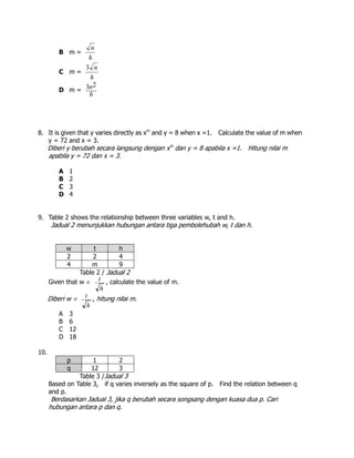 B m =
h
n
C m =
h
n3
D m =
h
n23
8. It is given that y varies directly as xm
and y = 8 when x =1. Calculate the value of m when
y = 72 and x = 3.
Diberi y berubah secara langsung dengan xm
dan y = 8 apabila x =1. Hitung nilai m
apabila y = 72 dan x = 3.
A 1
B 2
C 3
D 4
9. Table 2 shows the relationship between three variables w, t and h.
Jadual 2 menunjukkan hubungan antara tiga pembolehubah w, t dan h.
w t h
2 2 4
4 m 9
Table 2 / Jadual 2
Given that w 
h
t , calculate the value of m.
Diberi w 
h
t , hitung nilai m.
A 3
B 6
C 12
D 18
10.
p 1 2
q 12 3
Table 3 /Jadual 3
Based on Table 3, if q varies inversely as the square of p. Find the relation between q
and p.
Berdasarkan Jadual 3, jika q berubah secara songsang dengan kuasa dua p. Cari
hubungan antara p dan q.
 