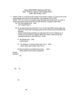 Modul ENRICHMENT Matematik SPM 2014
Tajuk : Earth as a sphere ( Bumi sebagai Sfera )
Masa: 200 minutes / minit
1. F(50ºS, 70ºE), G, H and K are four points on the earth’s surface. F, G and H are on the
same latitude such that FG is the diameter. The longitude of H is 45ºW.
F(50ºS, 70ºT), G, H and K merupakan empat titik pada permukaan bumi. F, G dan H
adalah pada latitud yang sama dan FG ialah diameter. Longitud H ialah 45ºB.
(a) Find the longitude of G. [2m]
Cari longitud bagi G.
(b) An aeroplane flew due west from F to H. It then flew 4800 nautical miles due
north to K. Given that its average speed for the whole journey was 680 knots,
calculate
Sebuah kapal terbang berlepas ke arah barat dari F ke H. Selepas itu, ia
menuju ke arah utara ke K sejauh 4800 batu nautika. Diberi purata laju
sepanjang perjalanan ialah 680 knot , hitung
(i) the latitude of K, [3m]
Latitud bagi K,
(ii) the distance, in nautical miles, from F to H, [3m]
Jarak, dalam batu nautika, dari F ke H,
(iii) the time taken to complete the journey. [4m]
Masa diambil untuk seluruh perjalanan.
Answer:
Jawapan:
(a)
(b) (i)
(ii)
(iii)
 