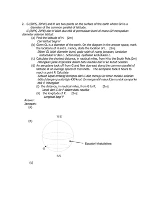 2. G (60ºS, 20ºW) and H are two points on the surface of the earth where GH is a
diameter of the common parallel of latitude.
G (60ºS, 20ºB) dan H ialah dua titik di permukaan bumi di mana GH merupakan
diameter selarian latitud.
(a) Find the latitude of H. [2m]
Cari latitud bagi H
(b) Given GL is a diameter of the earth. On the diagram in the answer space, mark
the locations of H and L. Hence, state the location of L. [3m]
Diberi GL ialah diameter bumi, pada rajah di ruang jawapan, tandakan
kedudukan H dan L. Seterusnya, nyatakan kedudukan L.
(c) Calculate the shortest distance, in nautical miles, from H to the South Pole.[2m]
Hitungkan jarak terpendek dalam batu nautika dari H ke Kutub Selatan.
(d) An aeroplane took off from G and flew due east along the common parallel of
latitude at an average speed of 450 knots. The aeroplane took 8 hours to
reach a point P. Calculate
Sebuah kapal terbang berlepas dari G dan menuju ke timur melalui selarian
latitud dengan purata laju 450 knot. Ia mengambil masa 8 jam untuk sampai ke
titik P. Hitungkan
(i) the distance, in nautical miles, from G to P, [2m]
Jarak dari G ke P dalam batu nautika
(ii) the longitude of P. [3m]
Longitud bagi P
Answer:
Jawapan:
(a)
(b)
(c)
Equator/ khatulistiwa
S/S

G
N/U
 