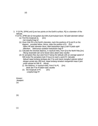 (d)
3. P (51ºN, 20ºW) and Q are two points on the Earth’s surface. PQ is a diameter of the
latitude.
P (51ºU, 20ºB) dan Q merupakan dua titik di permukaan bumi. PQ ialah diameter latitud.
(a) Find the longitude Q. [2m]
Cari longitud bagi Q
(b) Given that PR is the Earth’s diameter, mark the positions of Q and R on the
diagram provided below. Hence, state the position of R. [2m]
Diberi PR ialah diameter Bumi, label kedudukan bagi Q dan R pada rajah
diberikan. Seterusnya nyatakan kedudukan bagi R
(c) Calculate the shortest distance, in nautical miles, from Q to the North Pole.[3m]
Hitung terpendek dari Q ke Kutub Utara dalam batu nautika
(d) An aeroplane flew due west from P along the latitude with an average speed of
500 knots.The aeroplane took 9 hours to reach a point M. Calculate
Sebuah kapal terbang berlepas dari P ke arah barat mengikut selarian latitud
dengan purata laju 500 knot. Kapal terbang tersebut mengambil masa 9 jam
untuk sampai ke titik M. Hitung
(i) the distance, in nautical miles, from P to M, [2m]
Jarak dari P ke M dalam batu nautika
(ii) the longitude of M. [3m]
Longitud bagi M
Answer:
Jawapan:
(a)
(b)
(c)
 
