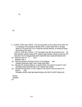 (c)
(d)
5. G (65ºN, 10ºW) and H (65ºN,  ºE) are two points on the surface of the earth. GH
is a diameter of the parallel of latitude 65ºN. A yacht sailed with an average
speed of 375 knots from G to H using the shortest distance, as measured along
the surface of the earth.
G (65ºU, 10ºB) dan H (65ºU,  ºT) merupakan dua titik di permukaan bumi. GH
ialah diameter selarian latitud 65ºU. Sebuah kapal berlayar dengan purata laju 375
knot dari G ke H meenggunakan jarak terpendek diukur pada permukaan bumi.
(a) State the value of  . [2m]
Nyatakan nilai 
(b) Mark the positions of points G and H on the diagram. [4m]
Labelkan kedudukan bagi G dan H pada rajah diberi
(c) Calculate the shortest distance, in nautical miles, from point G to point H. [3m]
Hitungkan jarak terpendek dari G ke H dalam batu nautika
(d) Calculate the total time, in hours, taken for the yacht to sail from point G to
point H. [3m]
Hitungkan jumlah masa bagi kapal berlayar dari titik G ke titik P dalam jam
Answer:
Jawapan:
(a)
N/U
 