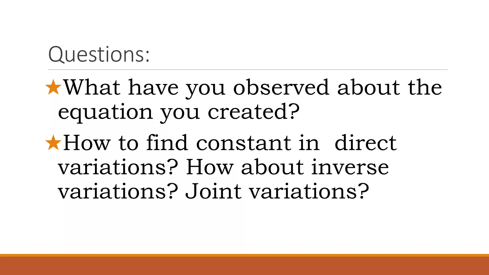 Questions:
★What have you observed about the
equation you created?
★How to find constant in direct
variations? How about inverse
variations? Joint variations?
 