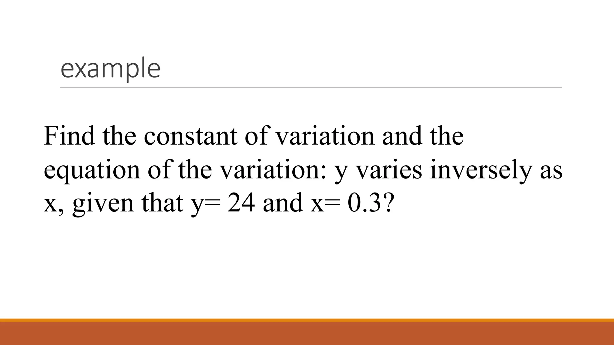 example
Find the constant of variation and the
equation of the variation: y varies inversely as
x, given that y= 24 and x= 0.3?
 