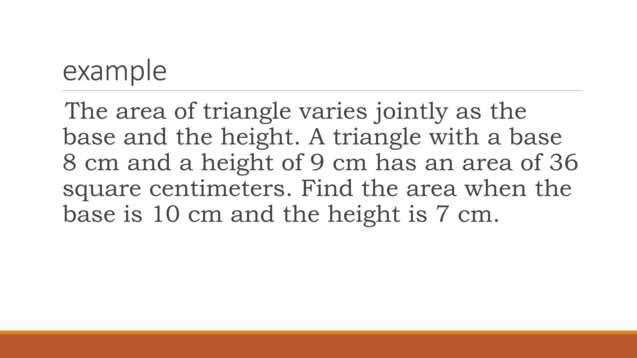 example
The area of triangle varies jointly as the
base and the height. A triangle with a base
8 cm and a height of 9 cm has an area of 36
square centimeters. Find the area when the
base is 10 cm and the height is 7 cm.
 