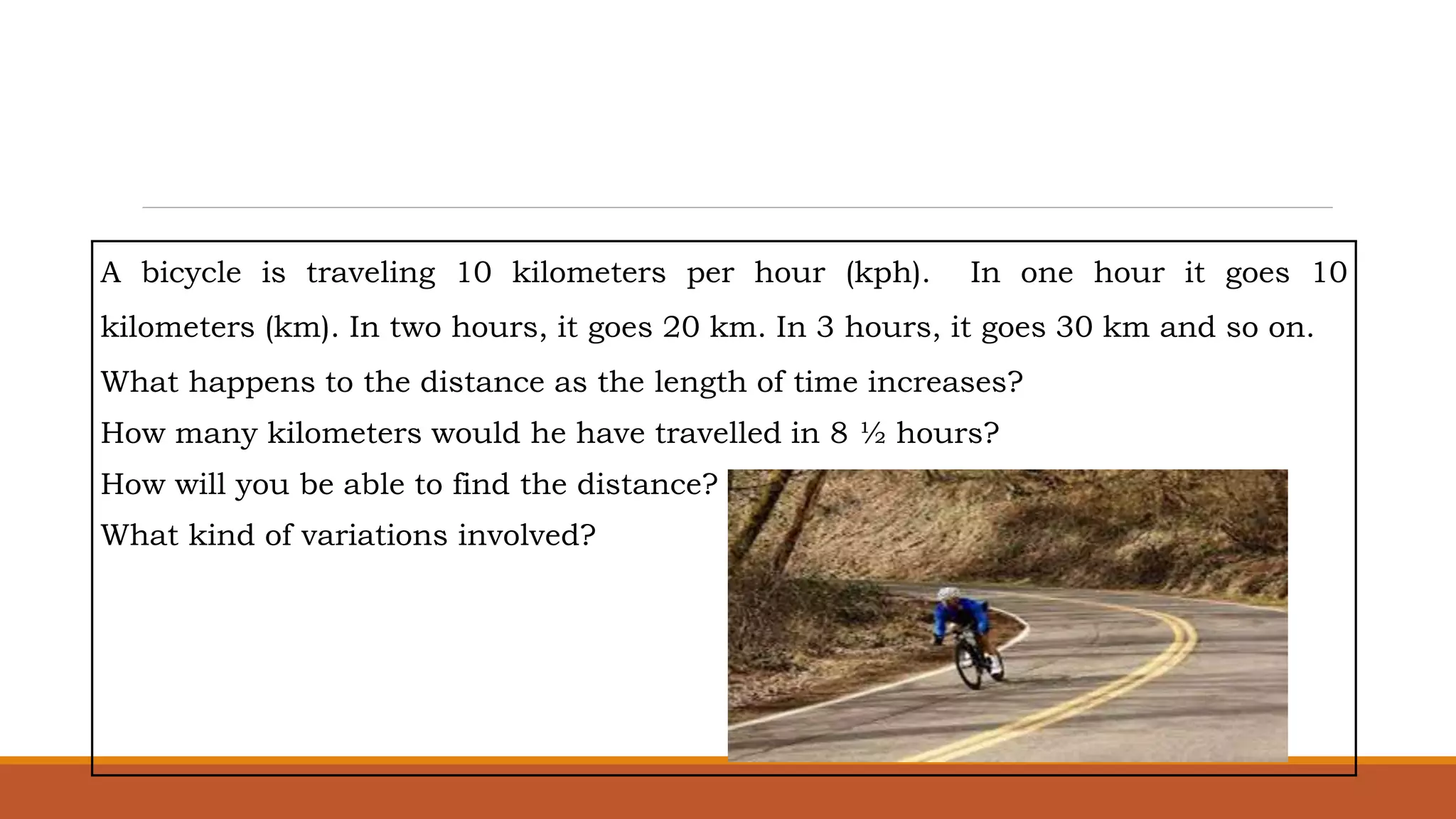 A bicycle is traveling 10 kilometers per hour (kph). In one hour it goes 10
kilometers (km). In two hours, it goes 20 km. In 3 hours, it goes 30 km and so on.
What happens to the distance as the length of time increases?
How many kilometers would he have travelled in 8 ½ hours?
How will you be able to find the distance?
What kind of variations involved?
 