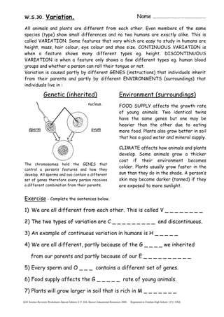 KS3 Science Revision Worksheets Special Edition  P. Hill, Beaver Educational Resources 2000. Registered to Fitzalan High School. CF11 8XB.
Name ………………………………………
W.S.30. Variation.
All animals and plants are different from each other. Even members of the same
species (type) show small differences and no two humans are exactly alike. This is
called VARIATION. Some features that vary which are easy to study in humans are
height, mass, hair colour, eye colour and shoe size. CONTINUOUS VARIATION is
when a feature shows many different types eg. height. DISCONTINUOUS
VARIATION is when a feature only shows a few different types eg. human blood
groups and whether a person can roll their tongue or not.
Variation is caused partly by different GENES (instructions) that individuals inherit
from their parents and partly by different ENVIRONMENTS (surroundings) that
individuals live in :
Genetic (inherited)
23 chromosomes in each nucleus.
The chromosomes hold the GENES that
control a person’s features and how they
develop. All sperms and ova contain a different
set of genes therefore every person receives
a different combination from their parents.
Exercise - Complete the sentences below.
1) We are all different from each other. This is called V _ _ _ _ _ _ _ _
2) The two types of variation are C _ _ _ _ _ _ _ _ _ and discontinuous.
3) An example of continuous variation in humans is H _ _ _ _ _
4) We are all different, partly because of the G _ _ _ _ we inherited
from our parents and partly because of our E _ _ _ _ _ _ _ _ _ _
5) Every sperm and O _ _ _ contains a different set of genes.
6) Food supply affects the G _ _ _ _ _ rate of young animals.
7) Plants will grow larger in soil that is rich in M _ _ _ _ _ _ _
Environment (surroundings)
FOOD SUPPLY affects the growth rate
of young animals. Two identical twins
have the same genes but one may be
heavier than the other due to eating
more food. Plants also grow better in soil
that has a good water and mineral supply.
CLIMATE affects how animals and plants
develop. Some animals grow a thicker
coat if their environment becomes
colder. Plants usually grow faster in the
sun than they do in the shade. A person’s
skin may become darker (tanned) if they
are exposed to more sunlight.
ovum
sperm
 