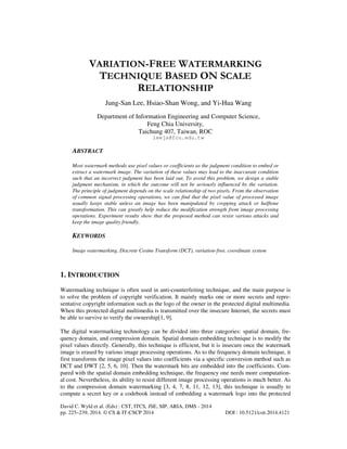 VARIATION-FREE WATERMARKING
TECHNIQUE BASED ON SCALE
RELATIONSHIP
Jung-San Lee, Hsiao-Shan Wong, and Yi-Hua Wang
Department of Information Engineering and Computer Science,
Feng Chia University,
Taichung 407, Taiwan, ROC
leejs@fcu.edu.tw

ABSTRACT
Most watermark methods use pixel values or coefficients as the judgment condition to embed or
extract a watermark image. The variation of these values may lead to the inaccurate condition
such that an incorrect judgment has been laid out. To avoid this problem, we design a stable
judgment mechanism, in which the outcome will not be seriously influenced by the variation.
The principle of judgment depends on the scale relationship of two pixels. From the observation
of common signal processing operations, we can find that the pixel value of processed image
usually keeps stable unless an image has been manipulated by cropping attack or halftone
transformation. This can greatly help reduce the modification strength from image processing
operations. Experiment results show that the proposed method can resist various attacks and
keep the image quality friendly.

KEYWORDS
Image watermarking, Discrete Cosine Transform (DCT), variation-free, coordinate system

1. INTRODUCTION
Watermarking technique is often used in anti-counterfeiting technique, and the main purpose is
to solve the problem of copyright verification. It mainly marks one or more secrets and representative copyright information such as the logo of the owner in the protected digital multimedia.
When this protected digital multimedia is transmitted over the insecure Internet, the secrets must
be able to survive to verify the ownership[1, 9].
The digital watermarking technology can be divided into three categories: spatial domain, frequency domain, and compression domain. Spatial domain embedding technique is to modify the
pixel values directly. Generally, this technique is efficient, but it is insecure once the watermark
image is erased by various image processing operations. As to the frequency domain technique, it
first transforms the image pixel values into coefficients via a specific conversion method such as
DCT and DWT [2, 5, 6, 10]. Then the watermark bits are embedded into the coefficients. Compared with the spatial domain embedding technique, the frequency one needs more computational cost. Nevertheless, its ability to resist different image processing operations is much better. As
to the compression domain watermarking [3, 4, 7, 8, 11, 12, 13], this technique is usually to
compute a secret key or a codebook instead of embedding a watermark logo into the protected
David C. Wyld et al. (Eds) : CST, ITCS, JSE, SIP, ARIA, DMS - 2014
pp. 225–239, 2014. © CS & IT-CSCP 2014

DOI : 10.5121/csit.2014.4121

 