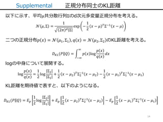 14
Supplemental 正規分布同士のKL距離
𝒩 𝜇, Σ =
1
2𝜋 𝑑 Σ
exp −
1
2
𝑥 − 𝜇 𝑇Σ−1 𝑥 − 𝜇
以下に示す、平均𝜇共分散行列Σのd次元多変量正規分布を考える。
二つの正規分布𝑝 𝑥 = 𝒩 𝜇1, Σ1 , 𝑞 𝑥 = 𝒩 𝜇2, Σ2 のKL距離を考える。
𝐷 𝐾𝐿(𝑃 𝑄 =
−∞
∞
𝑝 𝑥 log
𝑝 𝑥
𝑞 𝑥
𝑑𝑥
log
𝑝 𝑥
𝑞 𝑥
=
1
2
log
Σ2
Σ1
+
1
2
𝑥 − 𝜇2
𝑇Σ2
−1
𝑥 − 𝜇2 −
1
2
𝑥 − 𝜇1
𝑇Σ1
−1
(𝑥 − 𝜇1)
logの中身について展開する。
KL距離を期待値で表すと、以下のようになる。
𝐷 𝐾𝐿(𝑃 𝑄 = 𝐸 𝑝
1
2
log
Σ2
Σ1
+ 𝐸 𝑝
1
2
𝑥 − 𝜇2
𝑇
Σ2
−1
𝑥 − 𝜇2 − 𝐸 𝑝
1
2
𝑥 − 𝜇1
𝑇
Σ1
−1
𝑥 − 𝜇1
 
