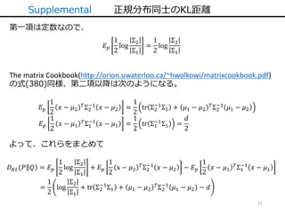 15
Supplemental 正規分布同士のKL距離
第一項は定数なので、
𝐸 𝑝
1
2
log
Σ2
Σ1
=
1
2
log
Σ2
Σ1
The matrix Cookbook(http://orion.uwaterloo.ca/~hwolkowi/matrixcookbook.pdf)
の式(380)同様、第二項以降は次のようになる。
𝐸 𝑝
1
2
𝑥 − 𝜇2
𝑇Σ2
−1
𝑥 − 𝜇2 =
1
2
tr Σ2
−1
Σ1 + 𝜇1 − 𝜇2
𝑇Σ2
−1
𝜇1 − 𝜇2
𝐸 𝑝
1
2
𝑥 − 𝜇1
𝑇Σ1
−1
𝑥 − 𝜇1 =
1
2
tr Σ1
−1
Σ1 =
𝑑
2
よって、これらをまとめて
=
1
2
log
Σ2
Σ1
+ tr Σ2
−1
Σ1 + 𝜇1 − 𝜇2
𝑇
Σ2
−1
𝜇1 − 𝜇2 − 𝑑
𝐷 𝐾𝐿(𝑃 𝑄 = 𝐸 𝑝
1
2
log
Σ2
Σ1
+ 𝐸 𝑝
1
2
x − 𝜇2
𝑇
Σ2
−1
𝑥 − 𝜇2 − 𝐸 𝑝
1
2
𝑥 − 𝜇1
𝑇
Σ1
−1
𝑥 − 𝜇1
 