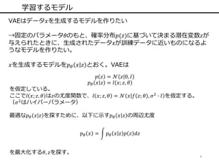 4
学習するモデル
VAEはデータ𝑥を生成するモデルを作りたい
→固定のパラメータ𝜃のもと、確率分布𝑝(𝑧)に基づいて決まる潜在変数𝑧が
与えられたときに、生成されたデータ𝑥が訓練データに近いものになるよ
うなモデルを作りたい。
𝑥を生成するモデルを𝑝 𝜃 𝑥 𝑧 とおく。VAEは
𝑝 𝑧 = 𝒩 𝑧 0, 𝐼
𝑝 𝜃 𝑥 𝑧 = 𝑙 𝑥; 𝑧, 𝜃
を仮定している。
ここで𝑙 𝑥; 𝑧, 𝜃 は𝑧の尤度関数で、𝑙 𝑥; 𝑧, 𝜃 = 𝒩 𝑥 𝑓 𝑧; 𝜃 , 𝜎2
∙ 𝐼 を仮定する。
（𝜎2
はハイパーパラメータ）
最適な𝑝 𝜃 𝑥 𝑧 を探すために、以下に示す𝑝 𝜃 𝑥 𝑧 の周辺尤度
𝑝 𝜃 𝑥 = 𝑝 𝜃 𝑥 𝑧 𝑝 𝑧 𝑑𝑧
を最大化する𝜃, 𝑧を探す。
 
