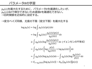 6
パラメータ𝜃の学習
𝑝 𝜃(𝑥)を最大化するために、パラメータ𝜃を最適化したいが、
𝑝 𝜃(𝑥)は𝜃で微分できないため直接𝜃を最適化できない。
→目的関数を近似的に設定する。
→変分ベイズ同様、尤度の下限（変分下限）を最大化する
log 𝑝 𝜃 𝑥 = log 𝑝 𝜃 𝑥 𝑧 𝑝 𝑧 𝑑𝑧
= log 𝑞 𝜙 𝑧 𝑥
𝑝 𝜃 𝑥 𝑧 𝑝 𝑧
𝑞 𝜙 𝑧 𝑥
𝑑𝑧
≥ 𝑞 𝜙 𝑧 𝑥 log
𝑝 𝜃 𝑥 𝑧 𝑝 𝑧
𝑞 𝜙 𝑧 𝑥
𝑑𝑧 (イェンセンの不等式）
= 𝑞 𝜙 𝑧 𝑥 log
𝑝 𝑧
𝑞 𝜙 𝑧 𝑥
+ log 𝑝 𝜃 𝑥 𝑧 𝑑𝑧
= 𝑞 𝜙 𝑧 𝑥 log 𝑝 𝜃 𝑥 𝑧 𝑑𝑧 − 𝑞 𝜙 𝑧 𝑥 log
𝑞 𝜙 𝑧 𝑥
𝑝 𝑧
𝑑𝑧
= 𝐸 𝑧~𝑞 𝜙 𝑧 𝑥 log 𝑝 𝜃 𝑥 𝑧 − 𝐷 𝐾𝐿 𝑞 𝜙 𝑧 𝑥 𝑝(𝑧))
 