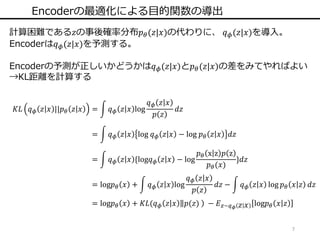 7
Encoderの最適化による目的関数の導出
計算困難である𝑧の事後確率分布𝑝 𝜃(𝑧|𝑥)の代わりに、 𝑞 𝜙(𝑧|𝑥)を導入。
Encoderは𝑞 𝜙(𝑧|𝑥)を予測する。
Encoderの予測が正しいかどうかは𝑞 𝜙(𝑧|𝑥)と𝑝 𝜃(𝑧|𝑥)の差をみてやればよい
→KL距離を計算する
𝐾𝐿 𝑞 𝜙 𝑧 𝑥 ||𝑝 𝜃 𝑧 𝑥 = 𝑞 𝜙 𝑧 𝑥 log
𝑞 𝜙 𝑧 𝑥
𝑝 𝑧
𝑑𝑧
= 𝑞 𝜙 𝑧 𝑥 log 𝑞 𝜙 𝑧 𝑥 − log 𝑝 𝜃 𝑧 𝑥 𝑑𝑧
= 𝑞 𝜙 𝑧 𝑥 {log𝑞 𝜙 𝑧 𝑥 − log
𝑝 𝜃 x z 𝑝 z
𝑝 𝜃(𝑥)
}𝑑𝑧
= log𝑝 𝜃 𝑥 + 𝑞 𝜙 𝑧 𝑥 log
𝑞 𝜙 𝑧 𝑥
𝑝 𝑧
𝑑𝑧 − 𝑞 𝜙 𝑧 𝑥 log 𝑝 𝜃 𝑥 𝑧 𝑑𝑧
= log𝑝 𝜃 𝑥 + 𝐾𝐿(𝑞 𝜙 𝑧 𝑥 𝑝(𝑧) − 𝐸 𝑧~𝑞 𝜙 𝑧 𝑥 log𝑝 𝜃 𝑥 𝑧
 