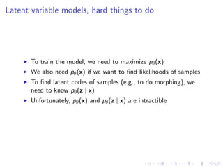 Latent variable models, hard things to do
To train the model, we need to maximize pθ(x)
We also need pθ(x) if we want to ﬁnd likelihoods of samples
To ﬁnd latent codes of samples (e.g., to do morphing), we
need to know pθ(z | x)
Unfortunately, pθ(x) and pθ(z | x) are intractible
 