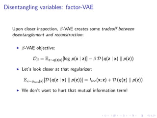 Disentangling variables: factor-VAE
Upon closer inspection, β-VAE creates some tradeoﬀ between
disentanglement and reconstruction:
β-VAE objective:
Oβ = Ez∼q(z|x)[log p(x | z)] − β D (q(z | x) p(z))
Let’s look closer at that regularizer:
Ex∼pdata(x)[D (q(z | x) p(z))] = Ienc(x; z) + D (q(z) p(z))
We don’t want to hurt that mutual information term!
 