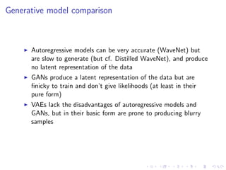 Generative model comparison
Autoregressive models can be very accurate (WaveNet) but
are slow to generate (but cf. Distilled WaveNet), and produce
no latent representation of the data
GANs produce a latent representation of the data but are
ﬁnicky to train and don’t give likelihoods (at least in their
pure form)
VAEs lack the disadvantages of autoregressive models and
GANs, but in their basic form are prone to producing blurry
samples
 