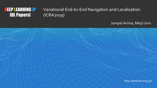 1
DEEP LEARNING JP
[DL Papers]
http://deeplearning.jp/
Variational End-to-End Navigation and Localization
(ICRA2019)
Jumpei Arima, Meiji Univ.
 