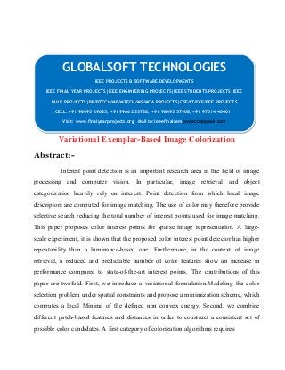 GLOBALSOFT TECHNOLOGIES 
IEEE PROJECTS & SOFTWARE DEVELOPMENTS 
IEEE PROJECTS & SOFTWARE DEVELOPMENTS 
IEEE FINAL YEAR PROJECTS|IEEE ENGINEERING PROJECTS|IEEE STUDENTS PROJECTS|IEEE 
BULK PROJECTS|BE/BTECH/ME/MTECH/MS/MCA PROJECTS|CSE/IT/ECE/EEE PROJECTS 
IEEE FINAL YEAR PROJECTS|IEEE ENGINEERING PROJECTS|IEEE STUDENTS PROJECTS|IEEE 
BULK PROJECTS|BE/BTECH/ME/MTECH/MS/MCA PROJECTS|CSE/IT/ECE/EEE PROJECTS 
CELL: +91 98495 39085, +91 99662 35788, +91 98495 57908, +91 97014 40401 
CELL: +91 98495 39085, +91 99662 35788, +91 98495 57908, +91 97014 40401 
Visit: www.finalyearprojects.org Mail to:ieeefinalsemprojects@gmail.com 
Visit: www.finalyearprojects.org Mail to:ieeefinalsemprojects@gmail.com 
Variational Exemplar-Based Image Colorization 
Abstract:- 
Interest point detection is an important research area in the field of image 
processing and computer vision. In particular, image retrieval and object 
categorization heavily rely on interest. Point detection from which local image 
descriptors are computed for image matching. The use of color may therefore provide 
selective search reducing the total number of interest points used for image matching. 
This paper proposes color interest points for sparse image representation. A large-scale 
experiment, it is shown that the proposed color interest point detector has higher 
repeatability than a luminance-based one. Furthermore, in the context of image 
retrieval, a reduced and predictable number of color features show an increase in 
performance compared to state-of-the-art interest points. The contributions of this 
paper are twofold. First, we introduce a variational formulation.Modeling the color 
selection problem under spatial constraints and propose a minimization scheme, which 
computes a local Minima of the defined non convex energy. Second, we combine 
different patch-based features and distances in order to construct a consistent set of 
possible color candidates. A first category of colorization algorithms requires 
 