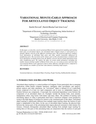 VARIATIONAL MONTE-CARLO APPROACH
FOR ARTICULATED OBJECT TRACKING
Kartik Dwivedi1, Harish Bhaskar2and Artur Loza2
1

Department of Electronics and Electrical Engineering, Indian Institute of
Technology, Guwahati
k.dwivedi@iitg.ac.in
2

Department of Electrical and Computer Engineering
Khalifa University, Abu Dhabi, U.A.E.
harish.bhaskar,artur.loza@kustar.ac.ae

ABSTRACT
In this paper, we describe a novel variational Monte Carlo approach for modeling and tracking
body parts of articulated objects. An articulated object (human target) is represented as a
dynamic Markov network of the different constituent parts. The proposed approach combines
local information of individual body parts and other spatial constraints influenced by
neighboring parts. The movement of the relative parts of the articulated body is modeled with
local information of displacements from the Markov network and the global information from
other neighboring parts. We explore the effect of certain model parameters (including the
number of parts tracked; number of Monte-Carlo cycles, etc.) on system accuracy and show that
ourvariational Monte Carlo approach achieves better efficiency and effectiveness compared to
other methods on a number of real-time video datasets containing single targets.

KEYWORDS
Variational Inference, Articulated Object Tracking, People Tracking, KullbackLiebler distance

1. INTRODUCTION AND RELATED WORK
Articulated object tracking is a central problem in Computer Vision particularly due to emerging
applications within human computer interfaces, intelligent video surveillance, gait analysis,
gesture analysis and video annotation. An ”articulated” object is defined [1] as a multi-body
system composed of at least two rigid components and at most six independent degrees of
freedom between any components. A non-rigid, but constrained dependence exists between the
components of an articulated object [2]. Examples include the human body, most animals,
manipulation robots, long lorries with trailers and many others. The problem of tracking such
articulating objects in video is particularly hard from a statistical computer vision perspective
owing to the high degree of freedom for motion to the constituent parts of the object. Articulated
object tracking is significantly different from multiple target tracking where the motion of each
target is independent of the others. In the case of articulated object tracking, the physical links
between the various parts of the articulating body impose physical constrains to their motion. For
instance, [3]clearly distinguishes articulated object tracking from multiple target tracking by
stating that a) if the parts of the articulating body are independent then the motion of each part
Natarajan Meghanathan et al. (Eds) : ITCSE, ICDIP, ICAIT - 2013
pp. 89–100, 2013. © CS & IT-CSCP 2013

DOI : 10.5121/csit.2013.3909

 