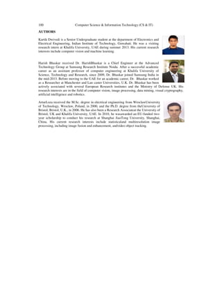 100

Computer Science & Information Technology (CS & IT)

AUTHORS
Kartik Dwivedi is a Senior Undergraduate student at the department of Electronics and
Electrical Engineering, Indian Institute of Technology, Guwahati. He was a visiting
research intern at Khalifa University, UAE during summer 2013. His current research
interests include computer vision and machine learning.

Harish Bhaskar received Dr. HarishBhaskar is a Chief Engineer at the Advanced
Technology Group at Samsung Research Institute Noida. After a successful academic
career as an assistant professor of computer engineering at Khalifa University of
Science, Technology and Research, since 2009, Dr. Bhaskar joined Samsung India in
the mid-2013. Before moving to the UAE for an academic career, Dr. Bhaskar worked
as a Researcher at Manchester and Lan caster Universities, U.K. Dr. Bhaskar has been
actively associated with several European Research institutes and the Ministry of Defense UK. His
research interests are in the field of computer vision, image processing, data mining, visual cryptography,
artificial intelligence and robotics.
ArturLoza received the M.Sc. degree in electrical engineering from WroclawUniversity
of Technology, Wroclaw, Poland, in 2000, and the Ph.D. degree from theUniversity of
Bristol, Bristol, U.K., in 2006. He has also been a Research Associateat the University of
Bristol, UK and Khalifa University, UAE. In 2010, he wasawarded an EU-funded twoyear scholarship to conduct his research at Shanghai JiaoTong University, Shanghai,
China. His current research interests include statisticaland multiresolution image
processing, including image fusion and enhancement, andvideo object tracking.

 