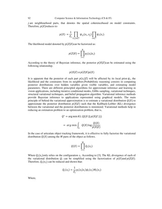 92

Computer Science & Information Technology (CS & IT)

݆ are neighbourhood parts, that denotes the spatial coherencebased on model constraints.
Therefore, ‫)ܺ(݌‬reduces to:
‫= )ܺ(݌‬

1
ෑ ߰௜௝ (‫ݔ‬௜ , ‫ݔ‬௝ ) ෑ ߰௜ (‫ݔ‬௜ )
ܼ௖
మ
భ
(௜,௝)ఢ఍

௖ఢ఍

The likelihood model denoted by ‫)ܺ|ܼ(݌‬can be factorized as:
ே

‫ = )ܺ|ܼ(݌‬ෑ ‫݌‬௜ (‫ݖ‬௜ |‫ݔ‬௜ )
௜ୀଵ

According to the theory of Bayesian inference, the posterior ‫)ܼ|ܺ(݌‬can be estimated using the
following relationship.
‫ )ܼ|ܺ(݌‬α ‫)ܺ(݌)ܺ|ܼ(݌‬

It is apparent that the posterior of each part ‫ݔ(݌‬௜ |ܼ) will be affected by its local prior ߰௜ , the
likelihood and the constraints from its neighbors.Probabilistic reasoning consists in computing
posterior distributions over hidden variables given visible variables, and estimating model
parameters. There are different principled algorithms for approximate inference and learning in
vision applications, including iterative conditional modes, Gibbs sampling, variational techniques,
structural variational techniques, and belief propagation algorithm. Variational inference methods
provide Bayesian inference to applications represented using graphical models. The main
principle of behind the variational approximation is to estimate a variational distribution ܳ(ܺ) to
approximate the posterior distribution ‫ )ܼ|ܺ(݌‬such that the Kullback-Leibler (KL) divergence
between the variational and the posterior distributions is minimized. Variational methods help in
reducing an estimation problem to an optimization problem, that is,
ܳ ∗ = arg min ‫))) ܼ|ܺ(݌ || ܺ(ܳ( ܮܭ‬
= ܽ‫ ݊݅݉ ݃ݎ‬න ܳ(ܺ) log
௫

ܳ(ܺ)
‫)ܼ|ܺ(݌‬

In the case of articulate object tracking framework, it is effective to fully factorize the variational
distribution ܳ(ܺ) among the ‫ ܯ‬parts of the object as follows.
ெ

ܳ(ܺ) = ෑ ܳ௜ (‫ݔ‬௜ )
௜ୀଵ

Where ܳ௜ (‫ݔ‬௜ )only relies on the configuration xi. According to [3], The KL divergence of each of
the variational distribution Qi can be simplified using the factorization of ‫)ܺ(݌‬and ‫.)ܺ|ܼ(݌‬
Therefore, ܳ௜ (‫ݔ‬௜ ) can be reduced and shown that:
ܳ௜ (‫ݔ‬௜ ) =
Where,

1
‫) ݔ( ܯ) ݔ( ߰) ݔ| ݖ( ݌‬
ܼ௜ᇱ ௜ ௜ ௜ ௜ ௜ ௜ ௜

 