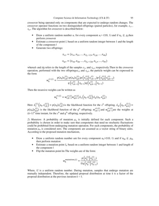 Computer Science & Information Technology (CS & IT)

95

crossover being operated only on components that are expected to undergo random changes. The
crossover operator functions on two distinguished offsprings (paired particles), for example, xs,τ ,
xq,τ. The algorithm for crossover is described below:
•
•
•

Draw a uniform random number uc for every component uc≈ U(0, 1) and if ‫ݑ‬௖ ≤ ߩ௖ then
perform crossover
Estimate a crossover point lc based on a uniform random integer between 1 and the length
of the component l
Generate two offsprings:
‫ݔ‬௦,ఛ = (‫ݔ‬ଵ௦ , ‫ݔ‬ଶ௦ , … , ‫(ݔ‬௟೎ ିଵ)௦ , ‫ݔ‬௟೎ ௤ , … , ‫ݔ‬ௗ௤ )

‫ݔ‬௤,ఛ = (‫ݔ‬ଵ௤ , ‫ݔ‬ଶ௤ , … , ‫(ݔ‬௟೎ ିଵ)௤ , ‫ݔ‬௟೎ ௦ , … , ‫ݔ‬ௗ௦ )
whereds and dq refers to the length of the samples xs,τ and xq,τ, respectively.Then in the crossover
operation, performed with the two offspringsxs,k and xq,k, the particle weight can be expressed in
the form
(௜)
(௜)
(௜)
(௜)
(௜)
(௜)
‫ݖ(݌‬௞ |‫ݔ‬௦,௞ ) ‫ݖ(݌‬௞ |‫ݔ‬௤,௞ )‫ ݌‬ቀ‫ݔ‬௦,௞ ቚ ‫ݔ‬௦,௞ିଵ)‫ ݌‬ቀ‫ݔ‬௤,௞ ቚ ‫ݔ‬௤,௞ିଵ)
௖௥,(௜)
‫ݓ‬௞
=
(௜)
(௜)
‫ ݍ‬ቀ‫ݔ‬௦,௞ିଵቚ ‫ݖ‬௞ିଵ)‫ ݍ‬ቀ‫ݔ‬௤,௞ିଵ ቚ ‫ݖ‬௞ିଵ )
Then the recursive weights can be written as
௖௥,(௜)

‫ݓ‬௞
(௜)

(௜)

(௜)

(௜)

௖௥,(௜) ௖௥,(௜)
= ‫ݓ‬௦,௞ିଵ ‫ݓ‬௤,௞ିଵ ℒ௦ ቀ‫ݖ‬௞ , ‫ݔ‬௦,௞ ቁ ℒ௤ (‫ݖ‬௞ , ‫ݔ‬௤,௞ )

(௜)

(௜)

Here ℒ௦ ቀ‫ݖ‬௞ , ‫ݔ‬௦,௞ ቁ = ‫ݖ(݌‬௞ |‫ݔ‬௦,௞ ) is the likelihood function for the sth offspring, ℒ௤ ቀ‫ݖ‬௞ , ‫ݔ‬௤,௞ ቁ =
(௜)

௖௥,(௜)

௖௥,(௜)

‫ݖ(݌‬௞ |‫ݔ‬௤,௞ ) is the likelihood function of the qth offspring; ‫ݓ‬௦,௞ିଵ and ‫ݓ‬௤,௞ିଵ are the weights at
(k−1)th time instant, for the sth and qth offspring, respectively.

2) Mutation: A probability of mutation ρm is initially defined for each component. Such a
probability is chosen in order to make sure that components that need no stochastic fluctuations
could be prohibited from undergoing mutation operation. For such components, the probability of
mutation ρm is considered zero. The components are assumed as a vector string of binary units.
According to the proposed mutation mechanism,
•
•
•

Draw a uniform random number um for every component um≈U(0, 1) and if ‫ݑ‬௠ ≤ ߩ௠
then perform mutation
Estimate a mutation point lm based on a uniform random integer between 1 and length of
the component l
Flip the mutation point lm The weights are of the form:
௠௨௧௔௧௜௢௡,(௜)
‫ݓ‬௞

=

(௜)

(௜)

‫ ݌‬ቀ‫ݔ‬௞ ቚ ‫ݔ‬௞ିଵ)
(௜)

(௜)

ܷ‫ ݍ‬ቀ‫ݔ‬௞ ቚ ‫ݔ‬௞ିଵ)

Where, U is a uniform random number. During mutation, samples that undergo mutation are
mutually independent. Therefore, the updated proposal distribution at time k is a factor of the
proposal distribution at the previous iteration k − 1.

 