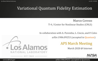 Los Alamos National Laboratory
Variational Quantum Fidelity Estimation
APS March Meeting
March 2020 @ Internet
Marco Cerezo
T-4 / Center for Nonlinear Studies (CNLS)
LA-UR- 19-25585
Managed by Triad National Security, LLC for the U.S. Department of Energy's NNSA
In collaboration with A. Poremba, L. Cincio, and P. Coles
arXiv:1906.09253 (accepted in Quantum)
cerezo@lanl.gov arXiv:1906.09253 (accepted in Quantum)
 