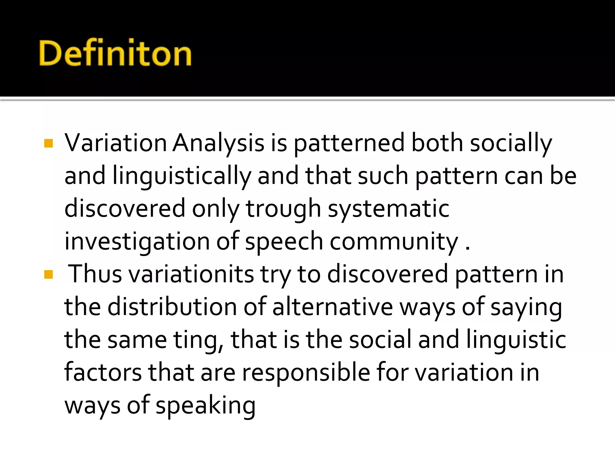  VariationAnalysis is patterned both socially
and linguistically and that such pattern can be
discovered only trough systematic
investigation of speech community .
 Thus variationits try to discovered pattern in
the distribution of alternative ways of saying
the same ting, that is the social and linguistic
factors that are responsible for variation in
ways of speaking
 