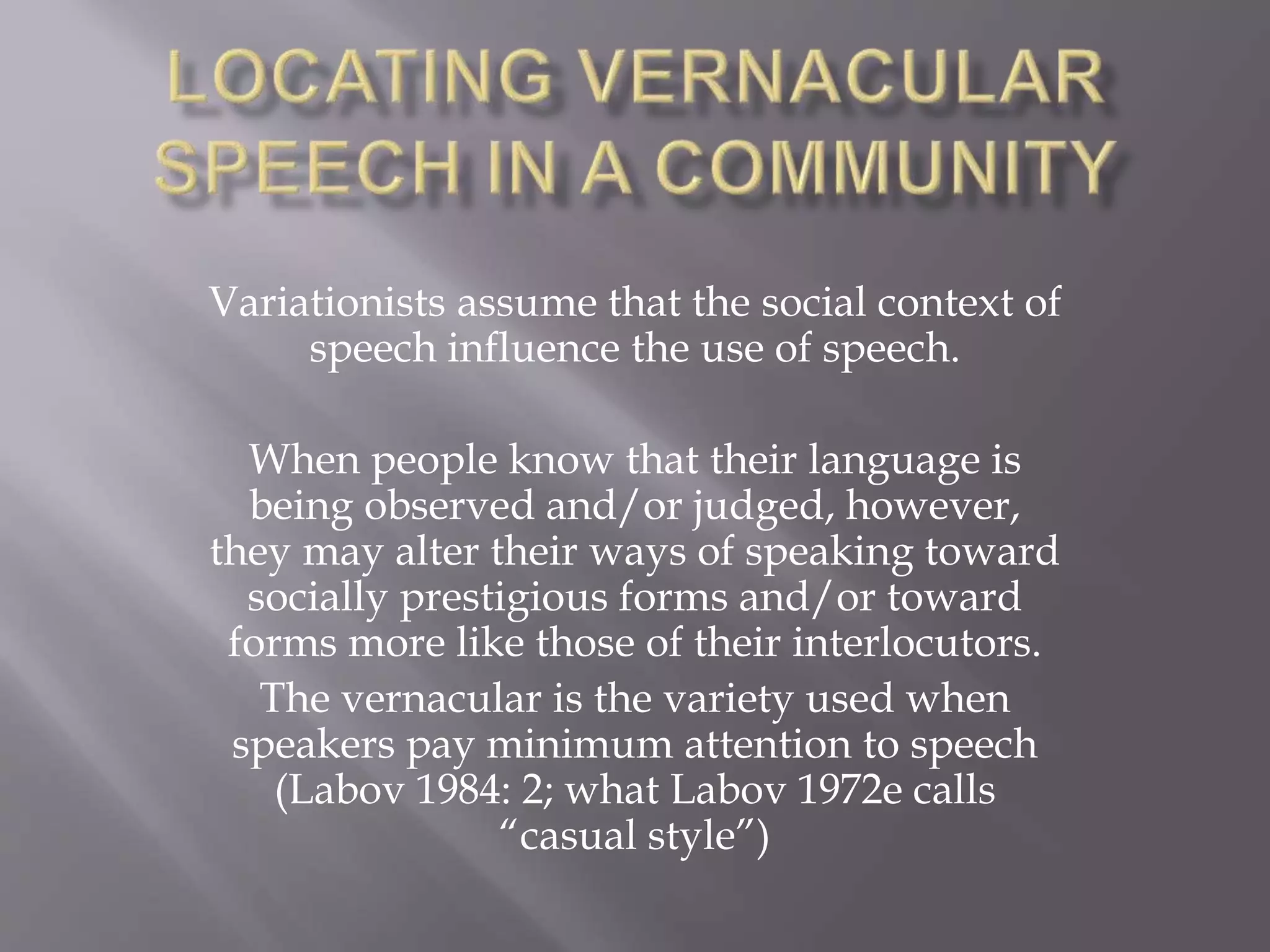 Variationists assume that the social context of
speech influence the use of speech.
When people know that their language is
being observed and/or judged, however,
they may alter their ways of speaking toward
socially prestigious forms and/or toward
forms more like those of their interlocutors.
The vernacular is the variety used when
speakers pay minimum attention to speech
(Labov 1984: 2; what Labov 1972e calls
“casual style”)
 