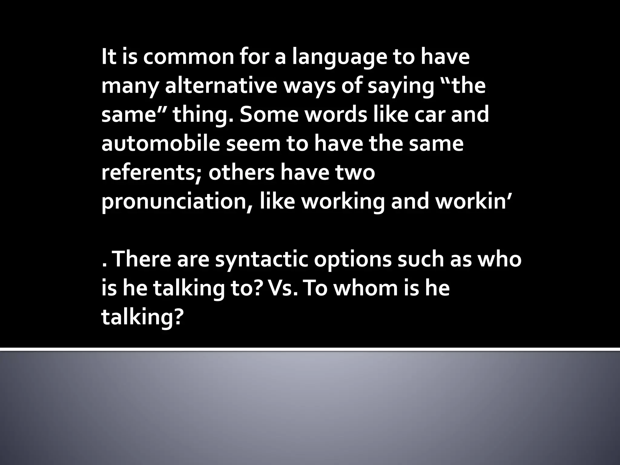 It is common for a language to have
many alternative ways of saying “the
same” thing. Some words like car and
automobile seem to have the same
referents; others have two
pronunciation, like working and workin’
.There are syntactic options such as who
is he talking to?Vs.To whom is he
talking?
 