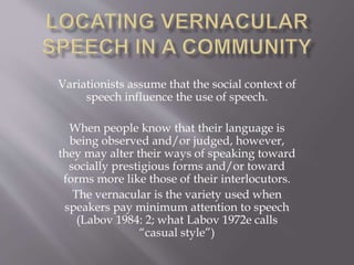 Variationists assume that the social context of
speech influence the use of speech.
When people know that their language is
being observed and/or judged, however,
they may alter their ways of speaking toward
socially prestigious forms and/or toward
forms more like those of their interlocutors.
The vernacular is the variety used when
speakers pay minimum attention to speech
(Labov 1984: 2; what Labov 1972e calls
“casual style”)
 