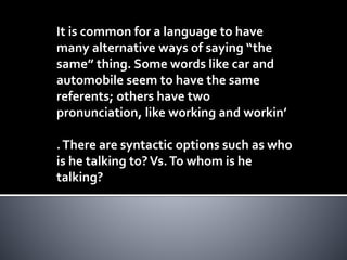 It is common for a language to have
many alternative ways of saying “the
same” thing. Some words like car and
automobile seem to have the same
referents; others have two
pronunciation, like working and workin’
.There are syntactic options such as who
is he talking to?Vs.To whom is he
talking?
 